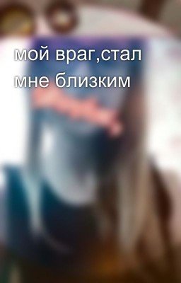 мой враг,стал мне близким