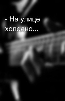 - На улице холодно...