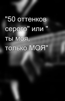 "50 оттенков серого" или " ты моя, только МОЯ"